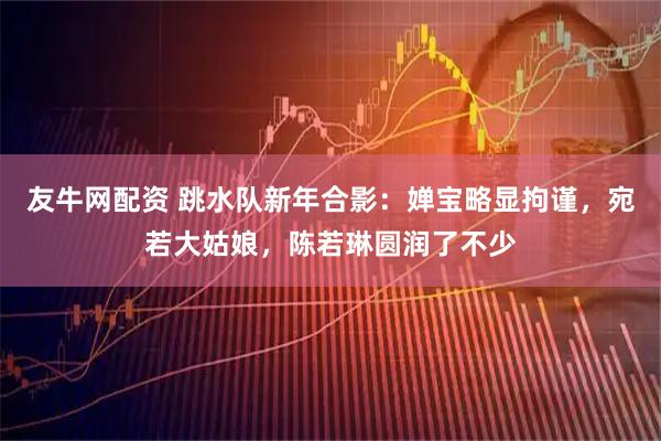 友牛网配资 跳水队新年合影：婵宝略显拘谨，宛若大姑娘，陈若琳圆润了不少