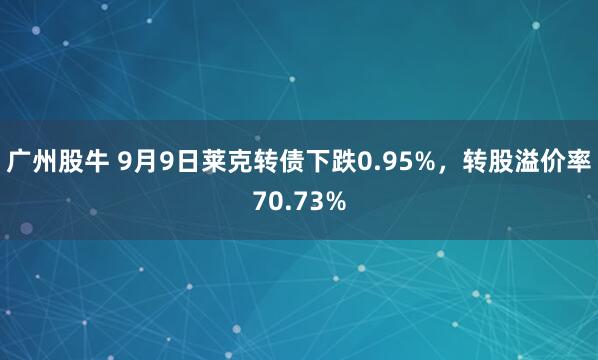 广州股牛 9月9日莱克转债下跌0.95%，转股溢价率70.73%