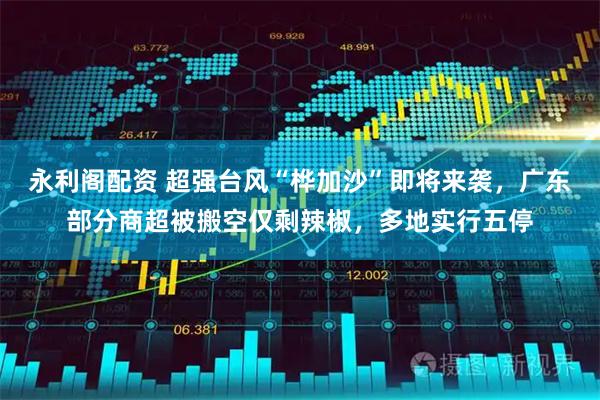 永利阁配资 超强台风“桦加沙”即将来袭，广东部分商超被搬空仅剩辣椒，多地实行五停