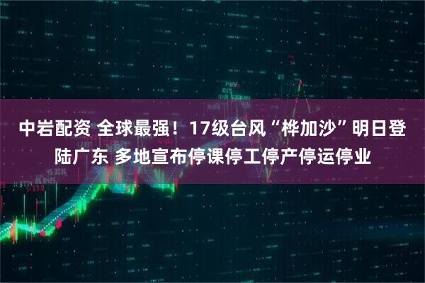 中岩配资 全球最强！17级台风“桦加沙”明日登陆广东 多地宣布停课停工停产停运停业