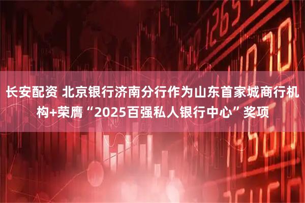 长安配资 北京银行济南分行作为山东首家城商行机构+荣膺“2025百强私人银行中心”奖项