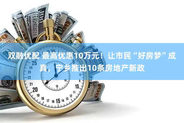 双融优配 最高优惠10万元！让市民“好房梦”成真，宁乡推出10条房地产新政