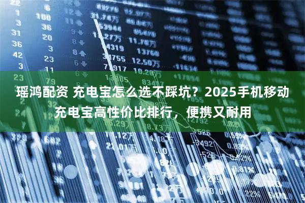 瑶鸿配资 充电宝怎么选不踩坑？2025手机移动充电宝高性价比排行，便携又耐用