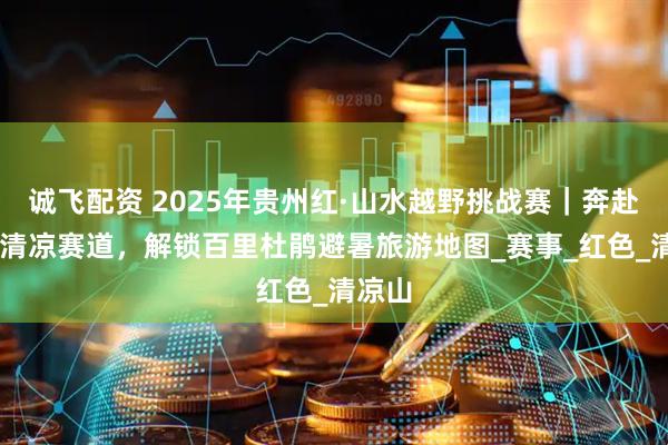 诚飞配资 2025年贵州红·山水越野挑战赛｜奔赴19℃清凉赛道，解锁百里杜鹃避暑旅游地图_赛事_红色_清凉山