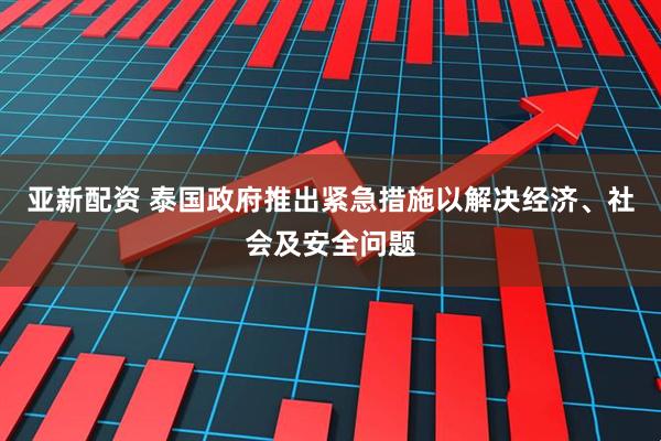 亚新配资 泰国政府推出紧急措施以解决经济、社会及安全问题