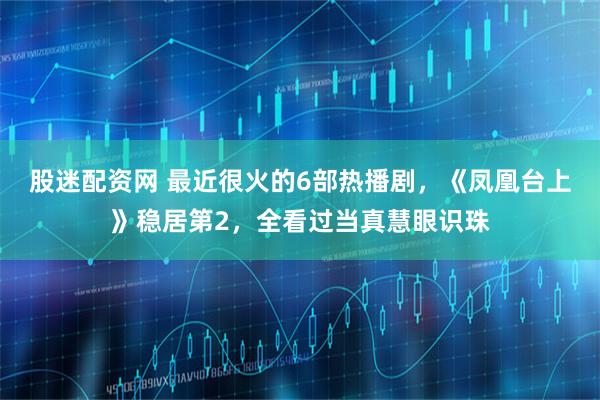 股迷配资网 最近很火的6部热播剧，《凤凰台上》稳居第2，全看过当真慧眼识珠