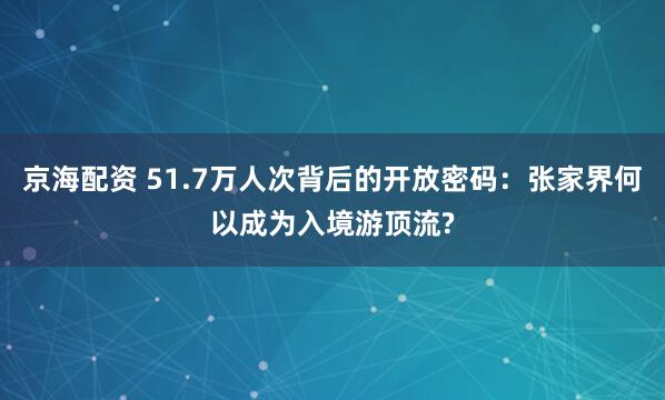 京海配资 51.7万人次背后的开放密码：张家界何以成为入境游顶流?
