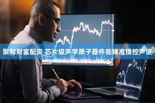 聚和财富配资 芯片级声学原子器件能精准操控声波